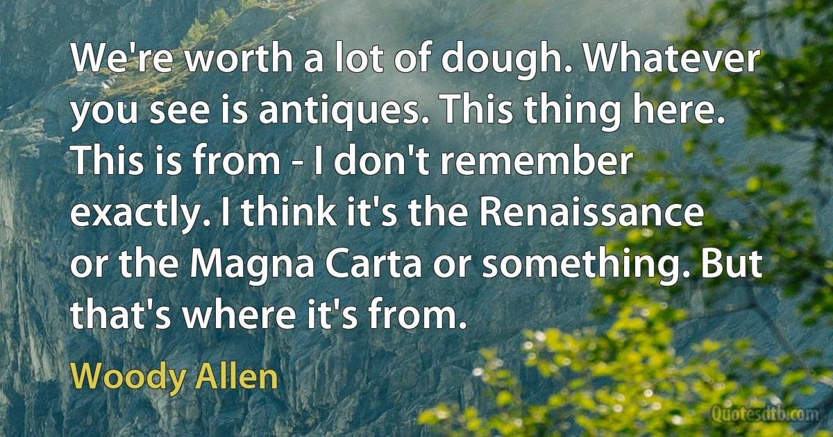 We're worth a lot of dough. Whatever you see is antiques. This thing here. This is from - I don't remember exactly. I think it's the Renaissance or the Magna Carta or something. But that's where it's from. (Woody Allen)