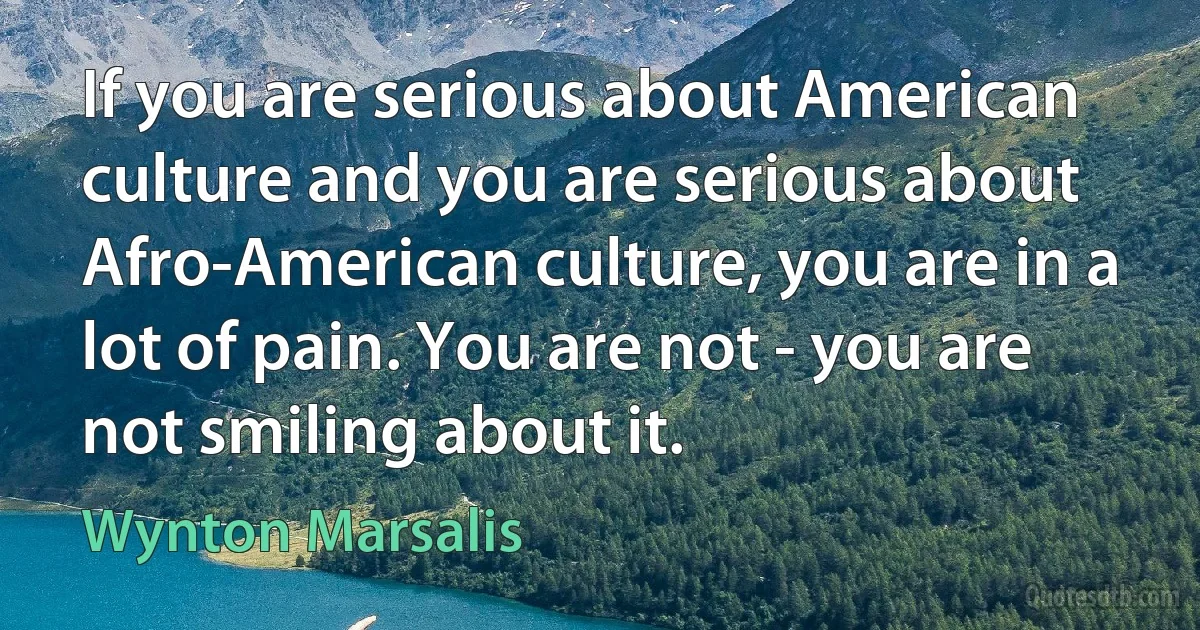 If you are serious about American culture and you are serious about Afro-American culture, you are in a lot of pain. You are not - you are not smiling about it. (Wynton Marsalis)