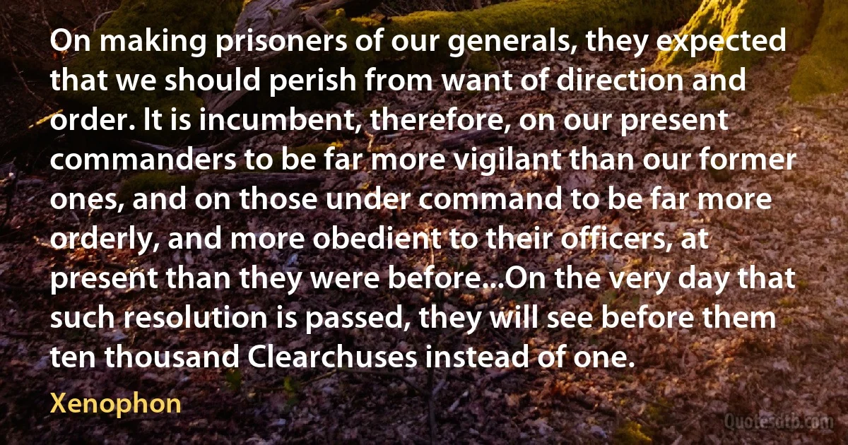 On making prisoners of our generals, they expected that we should perish from want of direction and order. It is incumbent, therefore, on our present commanders to be far more vigilant than our former ones, and on those under command to be far more orderly, and more obedient to their officers, at present than they were before...On the very day that such resolution is passed, they will see before them ten thousand Clearchuses instead of one. (Xenophon)