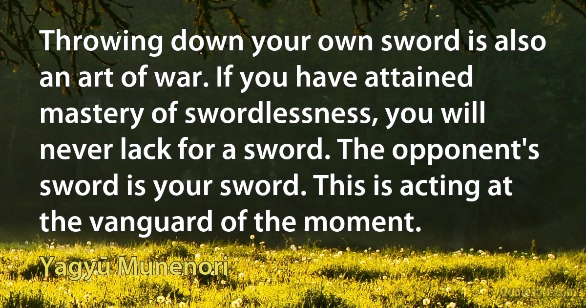 Throwing down your own sword is also an art of war. If you have attained mastery of swordlessness, you will never lack for a sword. The opponent's sword is your sword. This is acting at the vanguard of the moment. (Yagyū Munenori)