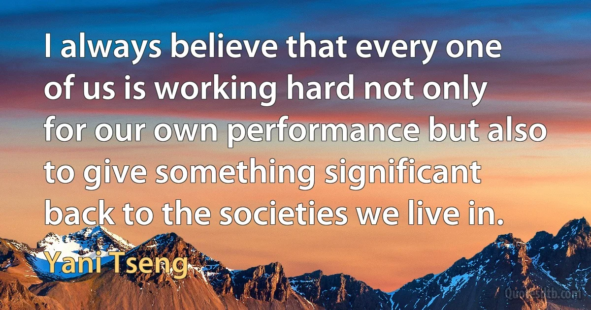 I always believe that every one of us is working hard not only for our own performance but also to give something significant back to the societies we live in. (Yani Tseng)