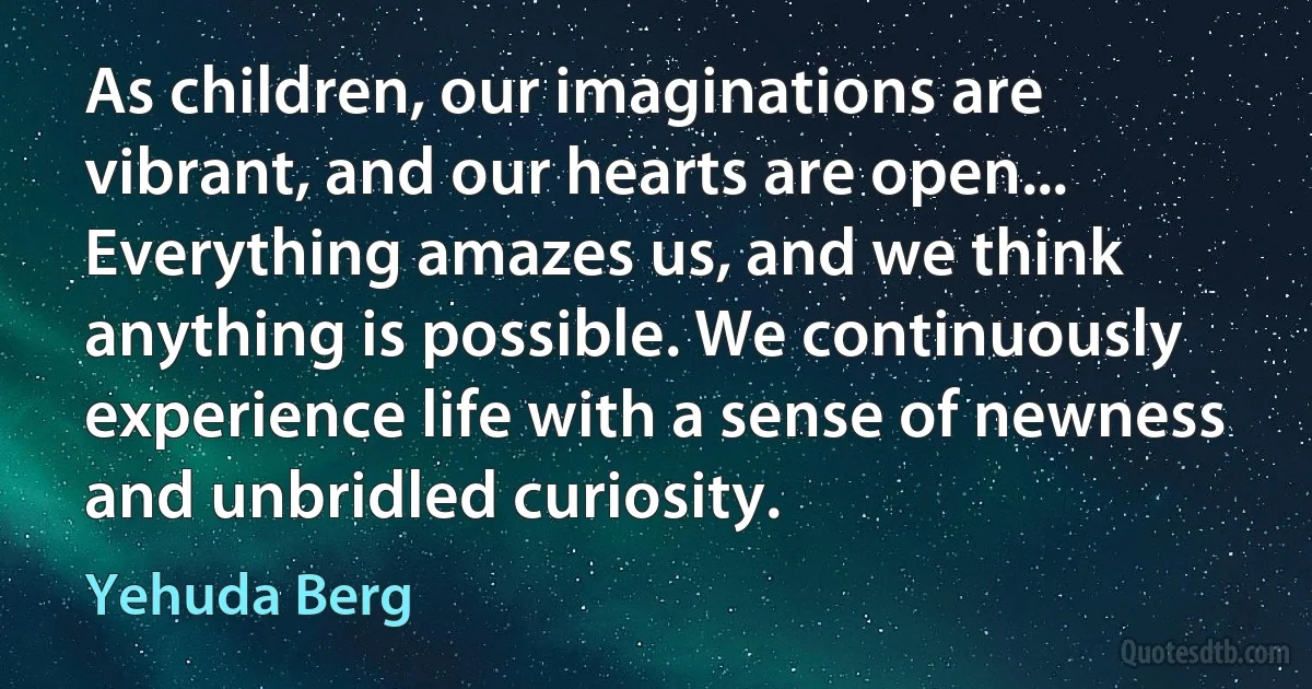 As children, our imaginations are vibrant, and our hearts are open... Everything amazes us, and we think anything is possible. We continuously experience life with a sense of newness and unbridled curiosity. (Yehuda Berg)