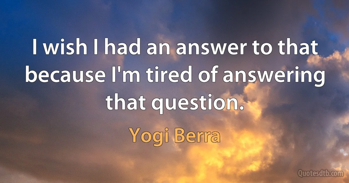 I wish I had an answer to that because I'm tired of answering that question. (Yogi Berra)