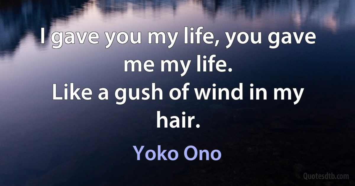 I gave you my life, you gave me my life.
Like a gush of wind in my hair. (Yoko Ono)