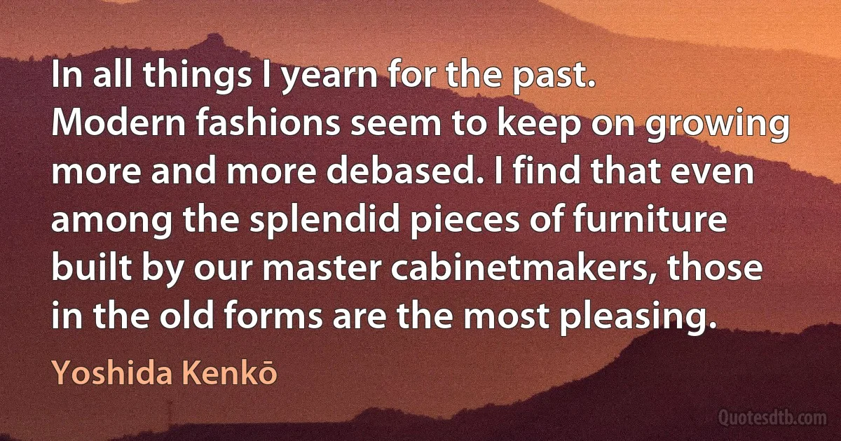 In all things I yearn for the past. Modern fashions seem to keep on growing more and more debased. I find that even among the splendid pieces of furniture built by our master cabinetmakers, those in the old forms are the most pleasing. (Yoshida Kenkō)