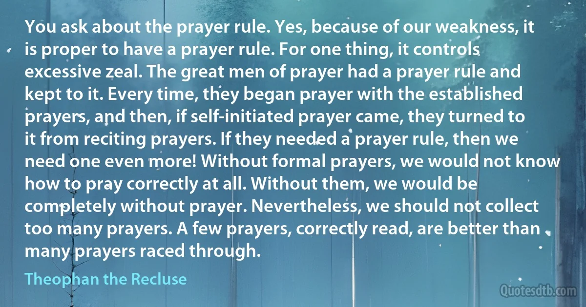 You ask about the prayer rule. Yes, because of our weakness, it is proper to have a prayer rule. For one thing, it controls excessive zeal. The great men of prayer had a prayer rule and kept to it. Every time, they began prayer with the established prayers, and then, if self-initiated prayer came, they turned to it from reciting prayers. If they needed a prayer rule, then we need one even more! Without formal prayers, we would not know how to pray correctly at all. Without them, we would be completely without prayer. Nevertheless, we should not collect too many prayers. A few prayers, correctly read, are better than many prayers raced through. (Theophan the Recluse)