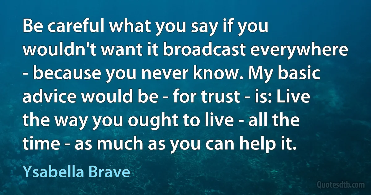 Be careful what you say if you wouldn't want it broadcast everywhere - because you never know. My basic advice would be - for trust - is: Live the way you ought to live - all the time - as much as you can help it. (Ysabella Brave)