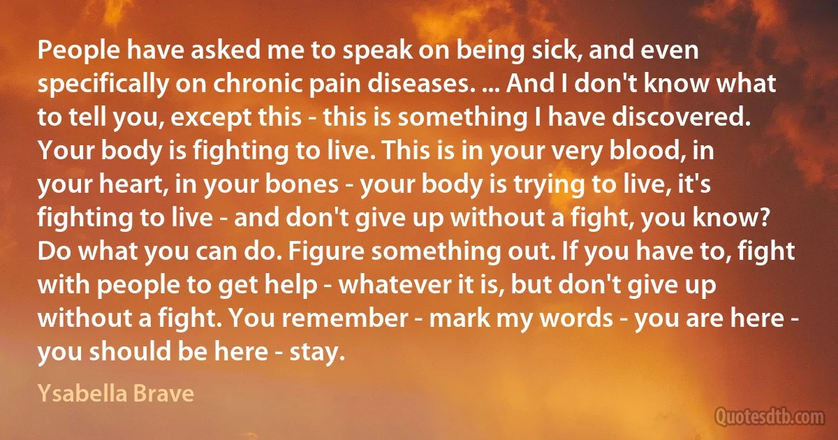 People have asked me to speak on being sick, and even specifically on chronic pain diseases. ... And I don't know what to tell you, except this - this is something I have discovered. Your body is fighting to live. This is in your very blood, in your heart, in your bones - your body is trying to live, it's fighting to live - and don't give up without a fight, you know? Do what you can do. Figure something out. If you have to, fight with people to get help - whatever it is, but don't give up without a fight. You remember - mark my words - you are here - you should be here - stay. (Ysabella Brave)