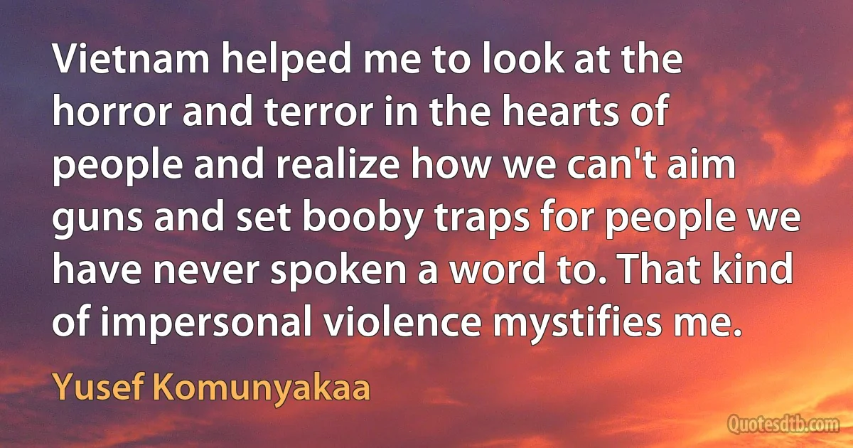 Vietnam helped me to look at the horror and terror in the hearts of people and realize how we can't aim guns and set booby traps for people we have never spoken a word to. That kind of impersonal violence mystifies me. (Yusef Komunyakaa)