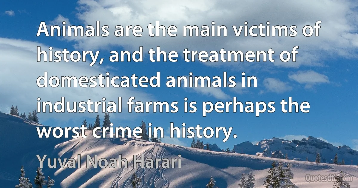 Animals are the main victims of history, and the treatment of domesticated animals in industrial farms is perhaps the worst crime in history. (Yuval Noah Harari)