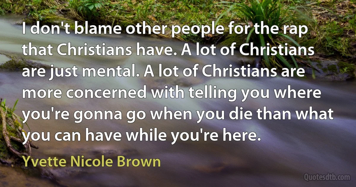 I don't blame other people for the rap that Christians have. A lot of Christians are just mental. A lot of Christians are more concerned with telling you where you're gonna go when you die than what you can have while you're here. (Yvette Nicole Brown)