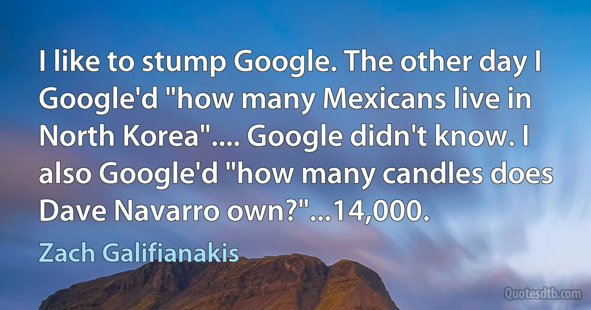 I like to stump Google. The other day I Google'd "how many Mexicans live in North Korea".... Google didn't know. I also Google'd "how many candles does Dave Navarro own?"...14,000. (Zach Galifianakis)