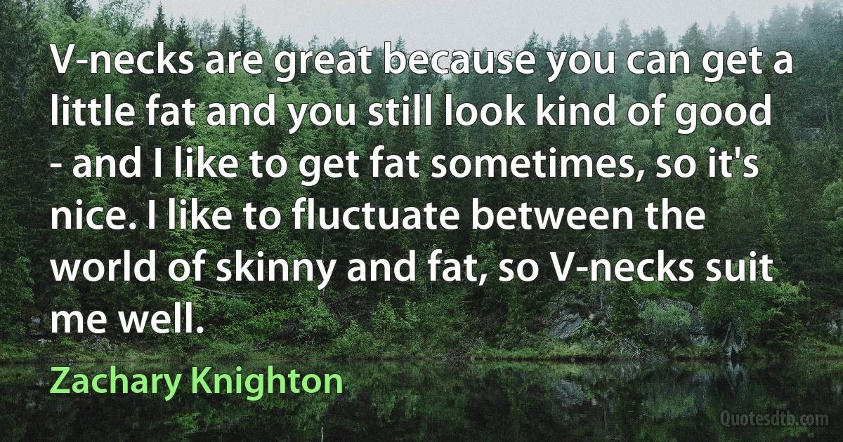 V-necks are great because you can get a little fat and you still look kind of good - and I like to get fat sometimes, so it's nice. I like to fluctuate between the world of skinny and fat, so V-necks suit me well. (Zachary Knighton)