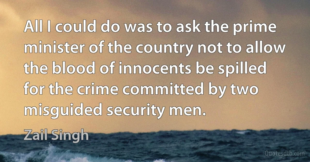 All I could do was to ask the prime minister of the country not to allow the blood of innocents be spilled for the crime committed by two misguided security men. (Zail Singh)