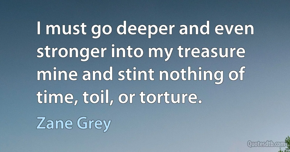 I must go deeper and even stronger into my treasure mine and stint nothing of time, toil, or torture. (Zane Grey)