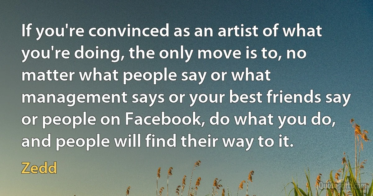 If you're convinced as an artist of what you're doing, the only move is to, no matter what people say or what management says or your best friends say or people on Facebook, do what you do, and people will find their way to it. (Zedd)