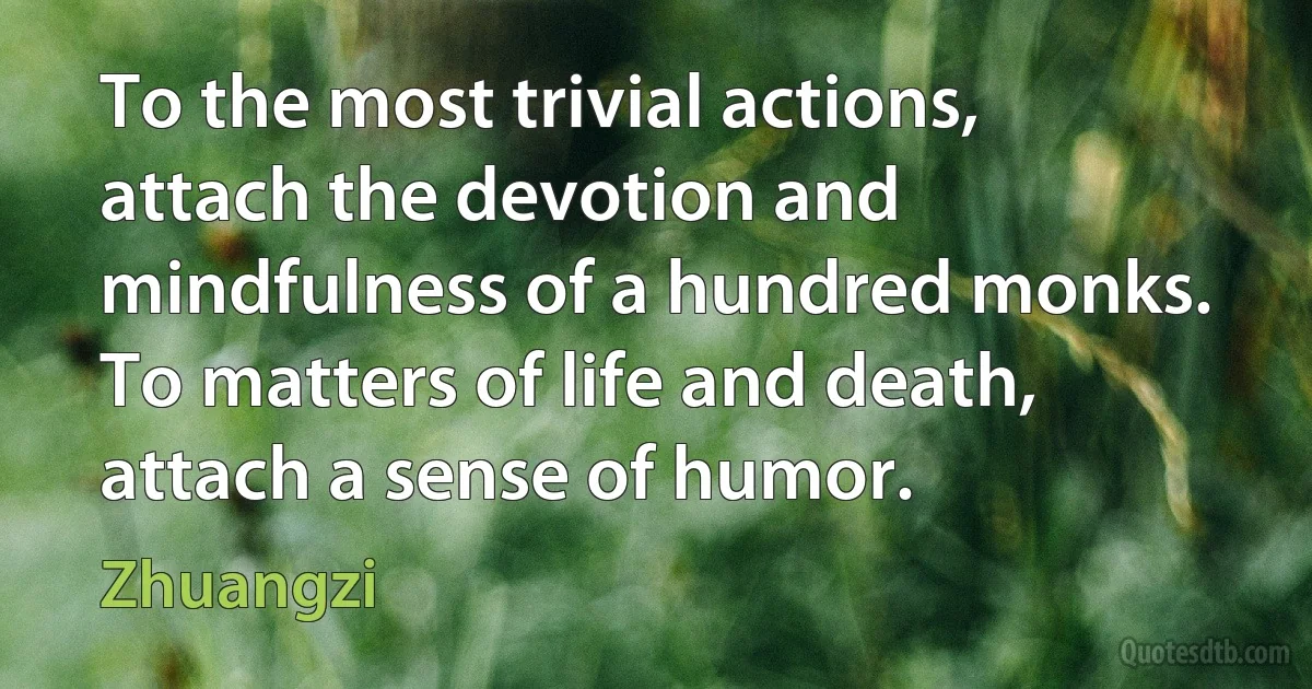 To the most trivial actions, attach the devotion and mindfulness of a hundred monks. To matters of life and death, attach a sense of humor. (Zhuangzi)