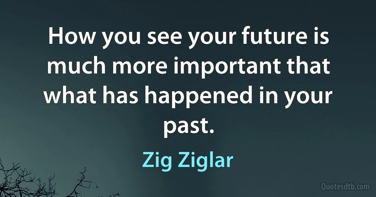 How you see your future is much more important that what has happened in your past. (Zig Ziglar)