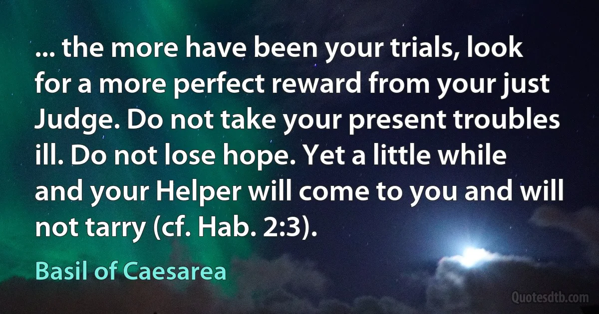 ... the more have been your trials, look for a more perfect reward from your just Judge. Do not take your present troubles ill. Do not lose hope. Yet a little while and your Helper will come to you and will not tarry (cf. Hab. 2:3). (Basil of Caesarea)