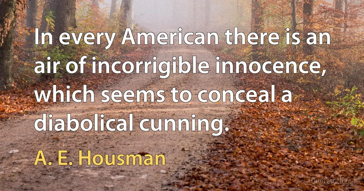 In every American there is an air of incorrigible innocence, which seems to conceal a diabolical cunning. (A. E. Housman)