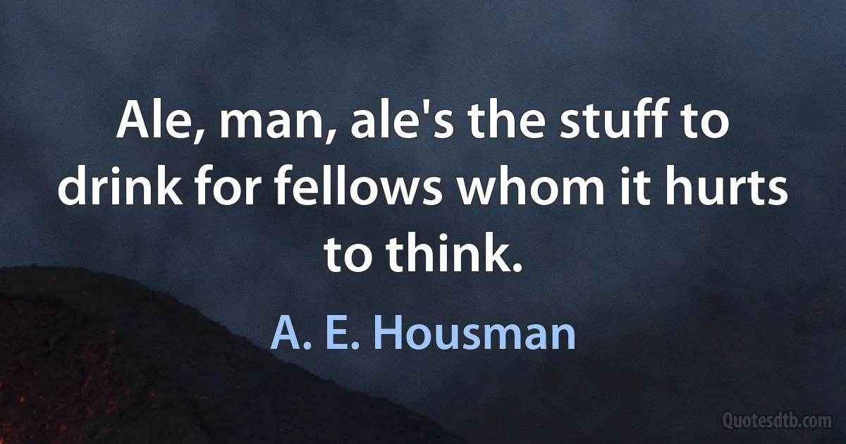 Ale, man, ale's the stuff to drink for fellows whom it hurts to think. (A. E. Housman)