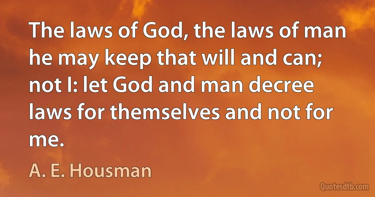 The laws of God, the laws of man he may keep that will and can; not I: let God and man decree laws for themselves and not for me. (A. E. Housman)