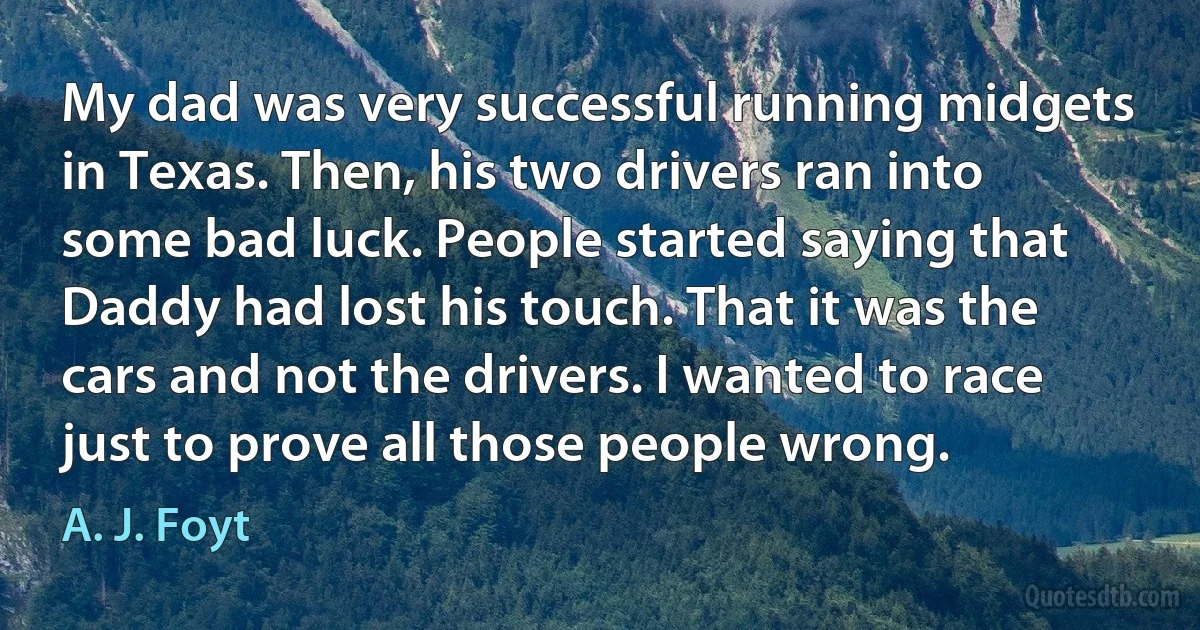 My dad was very successful running midgets in Texas. Then, his two drivers ran into some bad luck. People started saying that Daddy had lost his touch. That it was the cars and not the drivers. I wanted to race just to prove all those people wrong. (A. J. Foyt)