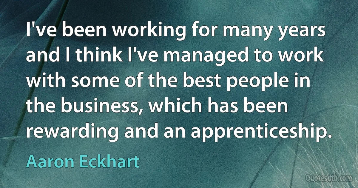 I've been working for many years and I think I've managed to work with some of the best people in the business, which has been rewarding and an apprenticeship. (Aaron Eckhart)