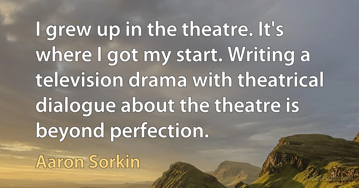 I grew up in the theatre. It's where I got my start. Writing a television drama with theatrical dialogue about the theatre is beyond perfection. (Aaron Sorkin)