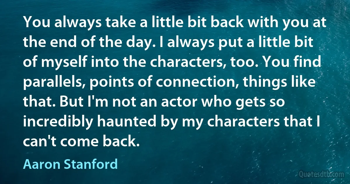 You always take a little bit back with you at the end of the day. I always put a little bit of myself into the characters, too. You find parallels, points of connection, things like that. But I'm not an actor who gets so incredibly haunted by my characters that I can't come back. (Aaron Stanford)