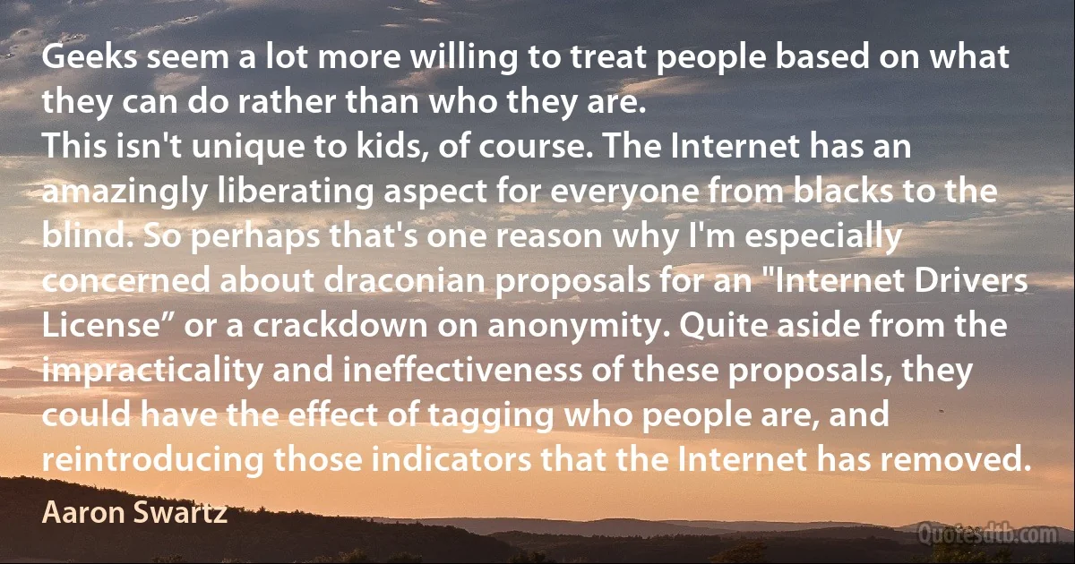 Geeks seem a lot more willing to treat people based on what they can do rather than who they are.
This isn't unique to kids, of course. The Internet has an amazingly liberating aspect for everyone from blacks to the blind. So perhaps that's one reason why I'm especially concerned about draconian proposals for an "Internet Drivers License” or a crackdown on anonymity. Quite aside from the impracticality and ineffectiveness of these proposals, they could have the effect of tagging who people are, and reintroducing those indicators that the Internet has removed. (Aaron Swartz)