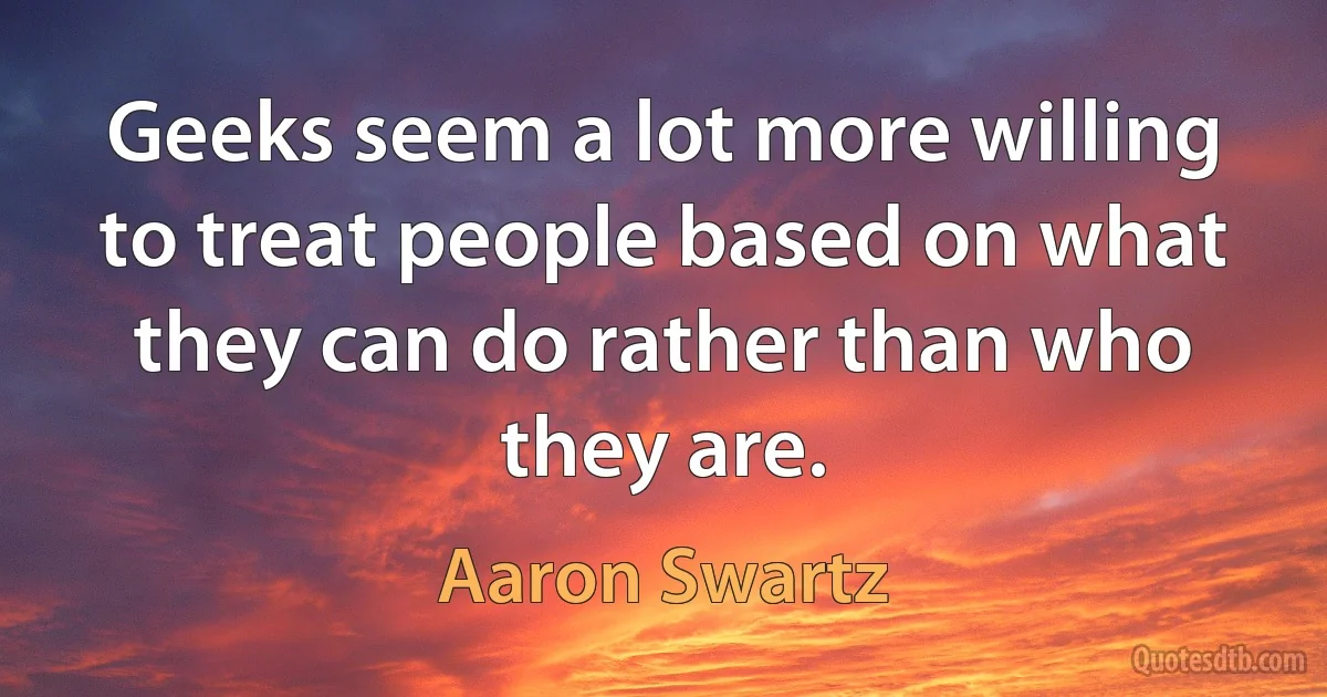 Geeks seem a lot more willing to treat people based on what they can do rather than who they are. (Aaron Swartz)