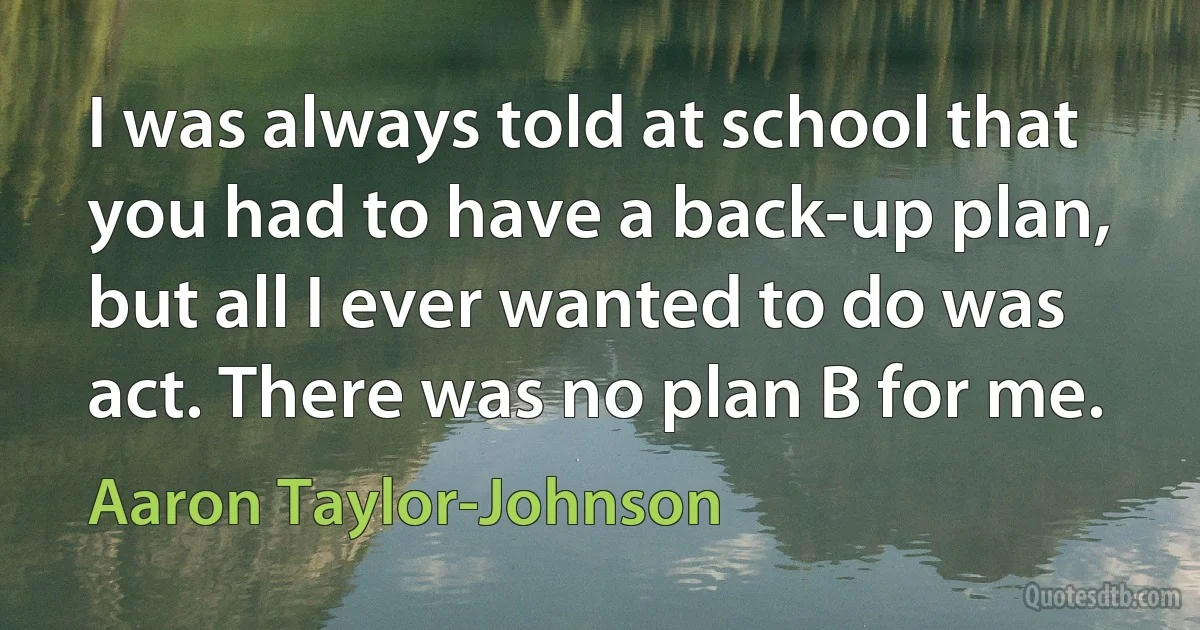 I was always told at school that you had to have a back-up plan, but all I ever wanted to do was act. There was no plan B for me. (Aaron Taylor-Johnson)