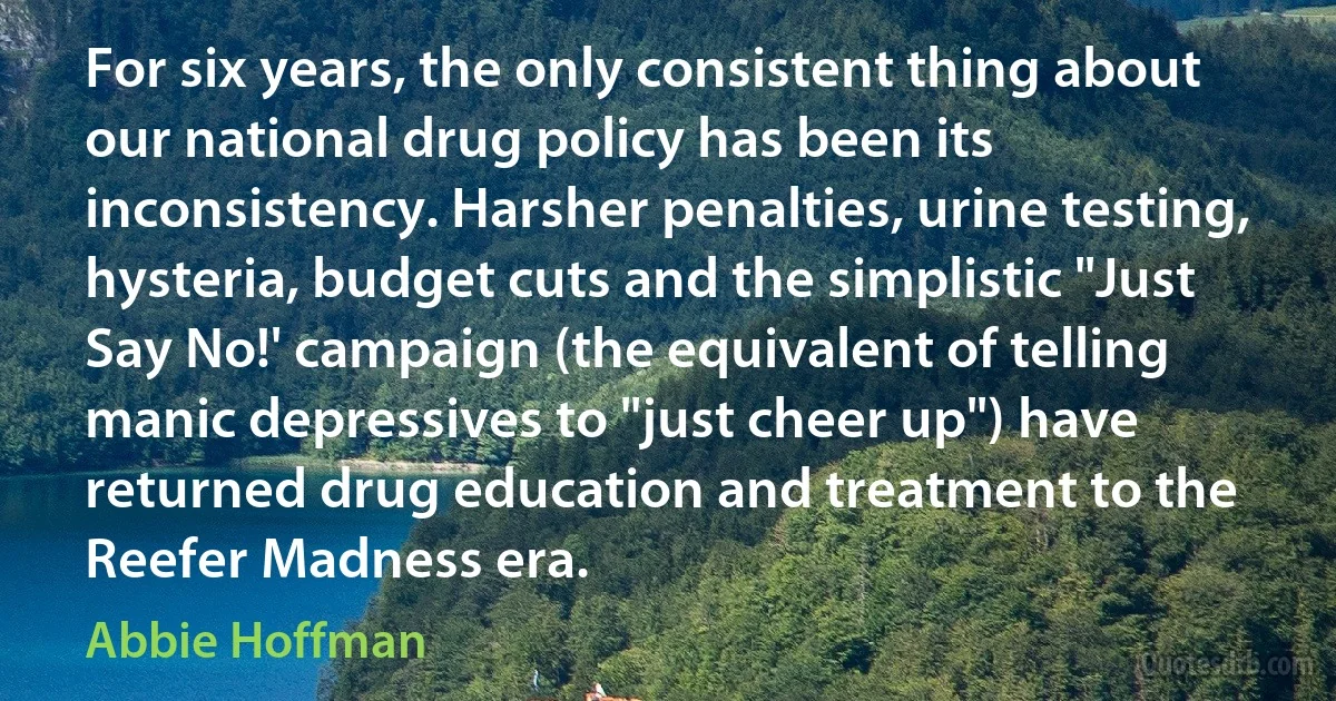 For six years, the only consistent thing about our national drug policy has been its inconsistency. Harsher penalties, urine testing, hysteria, budget cuts and the simplistic "Just Say No!' campaign (the equivalent of telling manic depressives to "just cheer up") have returned drug education and treatment to the Reefer Madness era. (Abbie Hoffman)