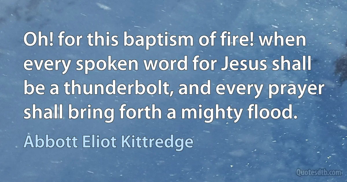 Oh! for this baptism of fire! when every spoken word for Jesus shall be a thunderbolt, and every prayer shall bring forth a mighty flood. (Abbott Eliot Kittredge)