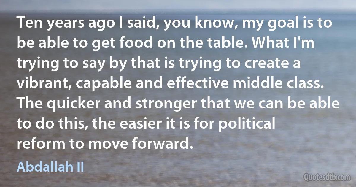 Ten years ago I said, you know, my goal is to be able to get food on the table. What I'm trying to say by that is trying to create a vibrant, capable and effective middle class. The quicker and stronger that we can be able to do this, the easier it is for political reform to move forward. (Abdallah II)