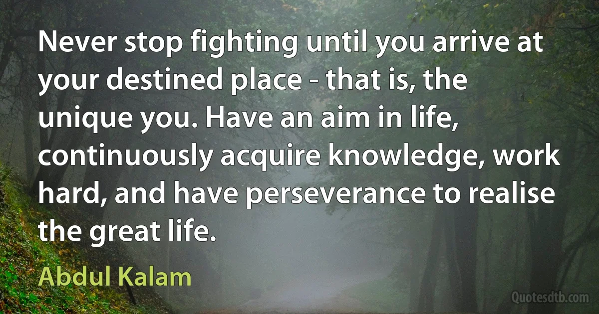 Never stop fighting until you arrive at your destined place - that is, the unique you. Have an aim in life, continuously acquire knowledge, work hard, and have perseverance to realise the great life. (Abdul Kalam)