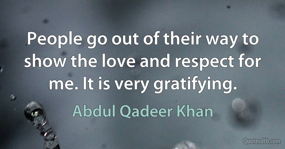 People go out of their way to show the love and respect for me. It is very gratifying. (Abdul Qadeer Khan)