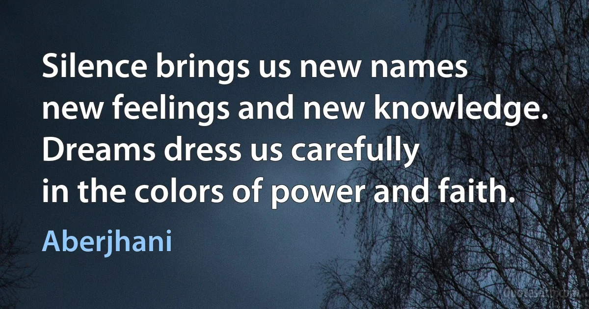 Silence brings us new names
new feelings and new knowledge.
Dreams dress us carefully
in the colors of power and faith. (Aberjhani)