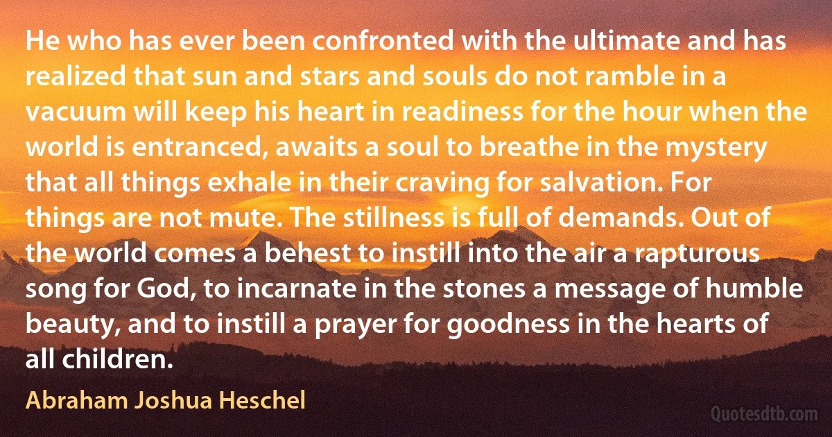 He who has ever been confronted with the ultimate and has realized that sun and stars and souls do not ramble in a vacuum will keep his heart in readiness for the hour when the world is entranced, awaits a soul to breathe in the mystery that all things exhale in their craving for salvation. For things are not mute. The stillness is full of demands. Out of the world comes a behest to instill into the air a rapturous song for God, to incarnate in the stones a message of humble beauty, and to instill a prayer for goodness in the hearts of all children. (Abraham Joshua Heschel)