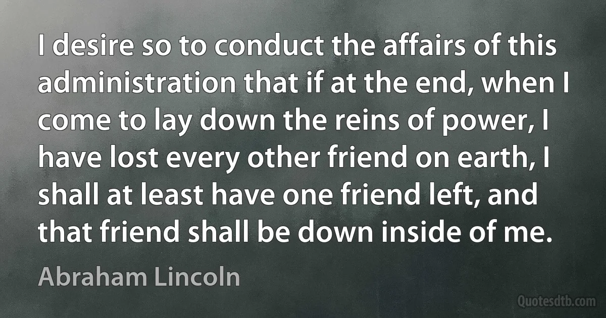 I desire so to conduct the affairs of this administration that if at the end, when I come to lay down the reins of power, I have lost every other friend on earth, I shall at least have one friend left, and that friend shall be down inside of me. (Abraham Lincoln)