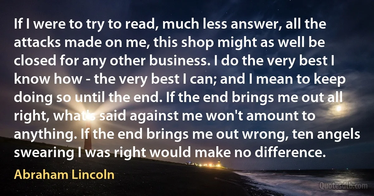 If I were to try to read, much less answer, all the attacks made on me, this shop might as well be closed for any other business. I do the very best I know how - the very best I can; and I mean to keep doing so until the end. If the end brings me out all right, what's said against me won't amount to anything. If the end brings me out wrong, ten angels swearing I was right would make no difference. (Abraham Lincoln)