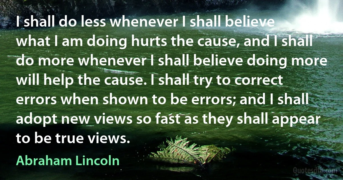 I shall do less whenever I shall believe what I am doing hurts the cause, and I shall do more whenever I shall believe doing more will help the cause. I shall try to correct errors when shown to be errors; and I shall adopt new views so fast as they shall appear to be true views. (Abraham Lincoln)