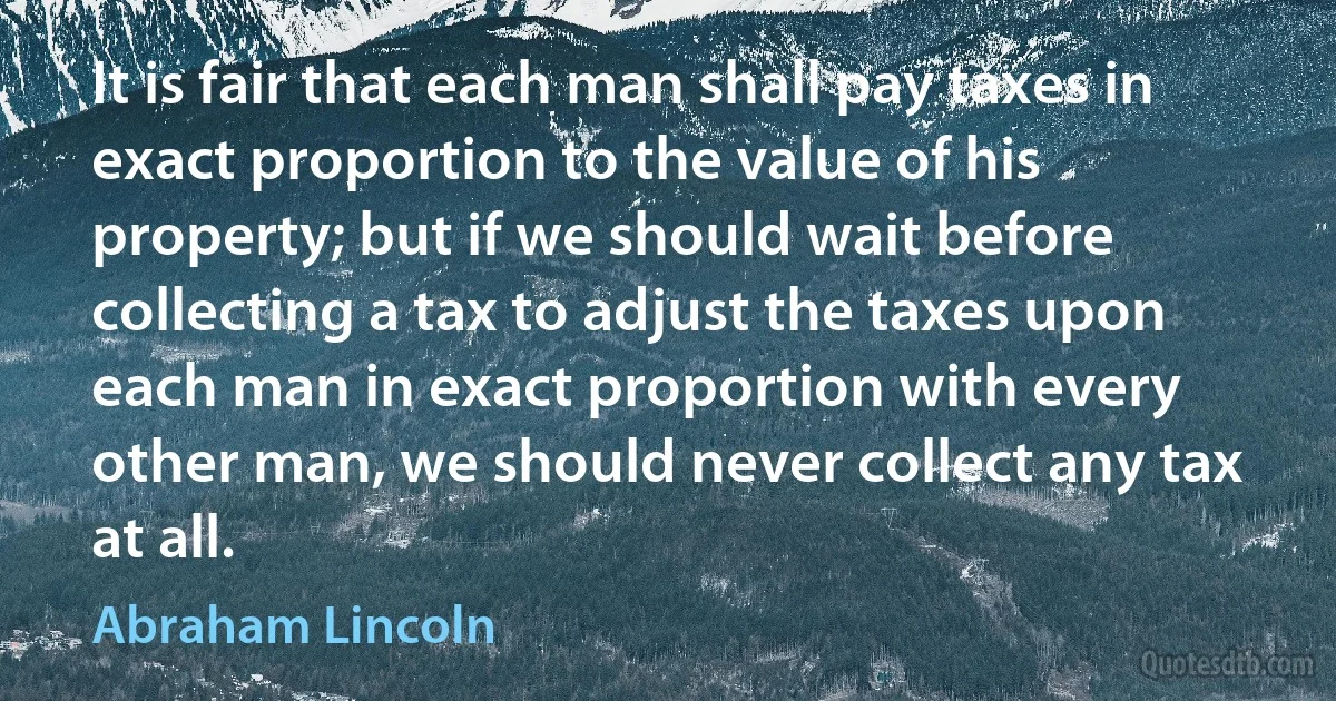 It is fair that each man shall pay taxes in exact proportion to the value of his property; but if we should wait before collecting a tax to adjust the taxes upon each man in exact proportion with every other man, we should never collect any tax at all. (Abraham Lincoln)