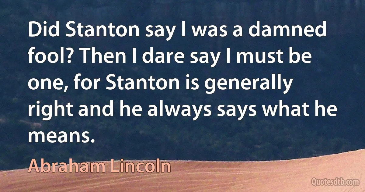 Did Stanton say I was a damned fool? Then I dare say I must be one, for Stanton is generally right and he always says what he means. (Abraham Lincoln)