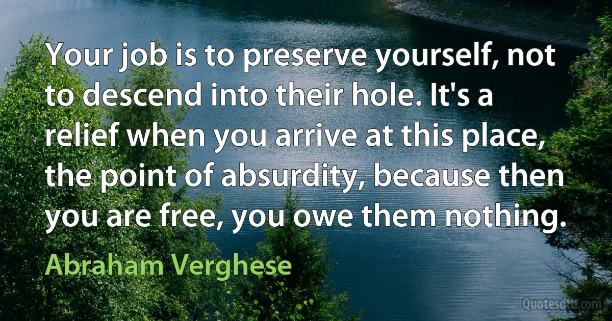 Your job is to preserve yourself, not to descend into their hole. It's a relief when you arrive at this place, the point of absurdity, because then you are free, you owe them nothing. (Abraham Verghese)