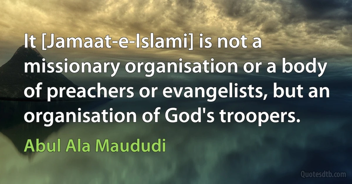 It [Jamaat-e-Islami] is not a missionary organisation or a body of preachers or evangelists, but an organisation of God's troopers. (Abul Ala Maududi)