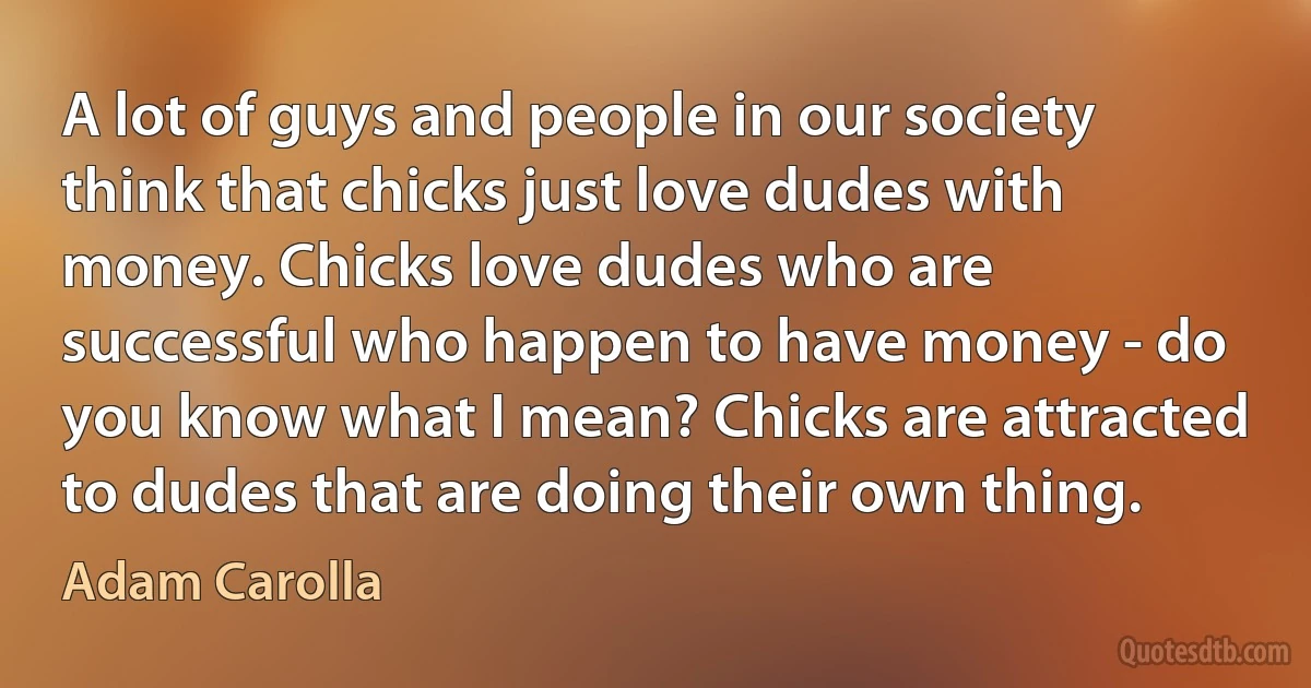 A lot of guys and people in our society think that chicks just love dudes with money. Chicks love dudes who are successful who happen to have money - do you know what I mean? Chicks are attracted to dudes that are doing their own thing. (Adam Carolla)