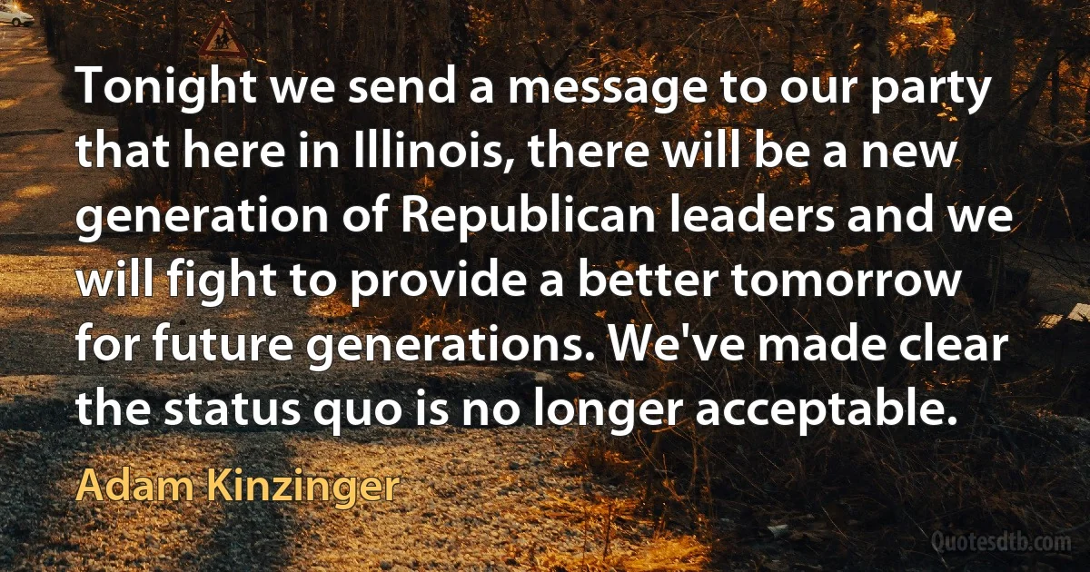 Tonight we send a message to our party that here in Illinois, there will be a new generation of Republican leaders and we will fight to provide a better tomorrow for future generations. We've made clear the status quo is no longer acceptable. (Adam Kinzinger)