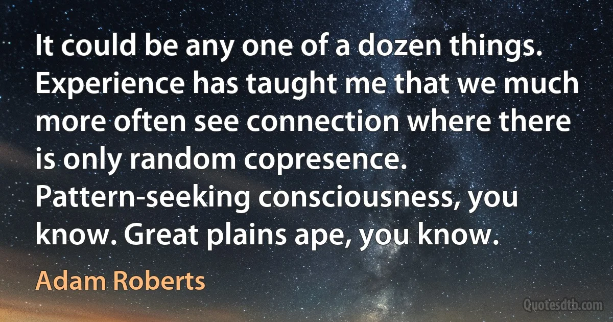 It could be any one of a dozen things. Experience has taught me that we much more often see connection where there is only random copresence. Pattern-seeking consciousness, you know. Great plains ape, you know. (Adam Roberts)